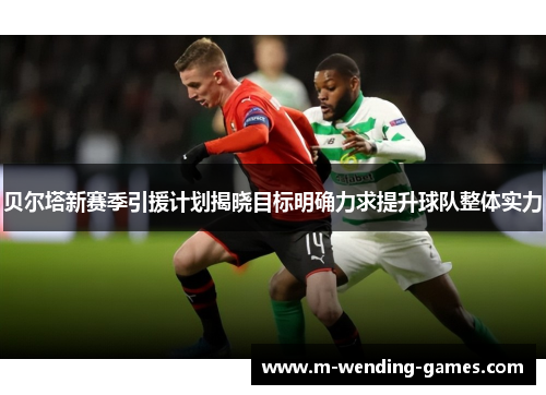贝尔塔新赛季引援计划揭晓目标明确力求提升球队整体实力