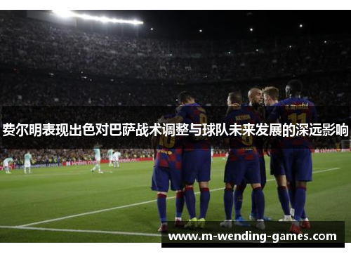 费尔明表现出色对巴萨战术调整与球队未来发展的深远影响
