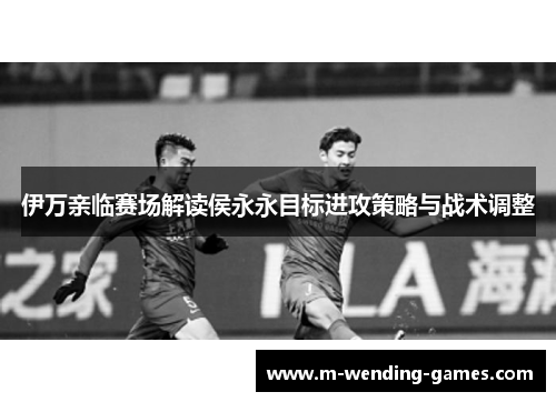伊万亲临赛场解读侯永永目标进攻策略与战术调整
