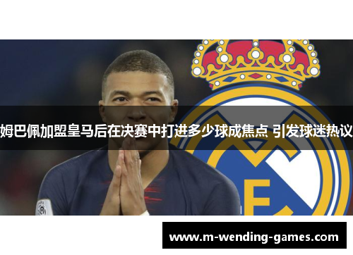 姆巴佩加盟皇马后在决赛中打进多少球成焦点 引发球迷热议