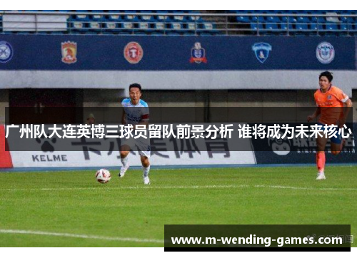 广州队大连英博三球员留队前景分析 谁将成为未来核心