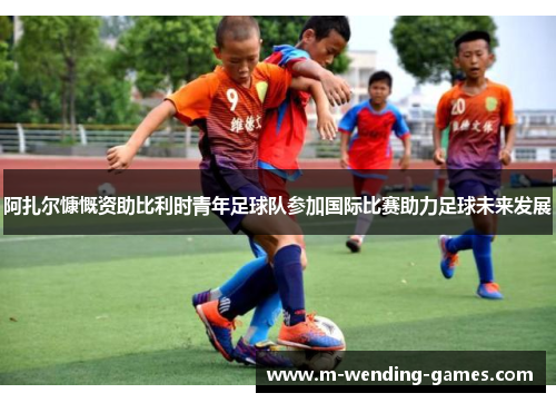 阿扎尔慷慨资助比利时青年足球队参加国际比赛助力足球未来发展 阿扎尔慷慨资助比利时青年足球队参加国际比赛助力足球未来发展
