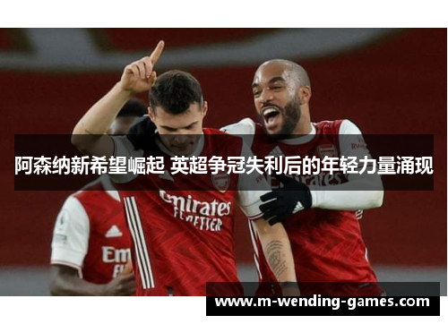 阿森纳新希望崛起 英超争冠失利后的年轻力量涌现 阿森纳新希望崛起 英超争冠失利后的年轻力量涌现