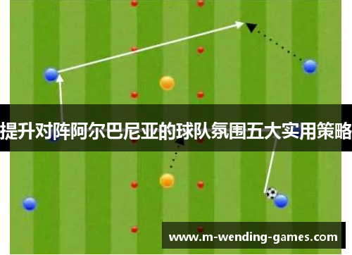 提升对阵阿尔巴尼亚的球队氛围五大实用策略