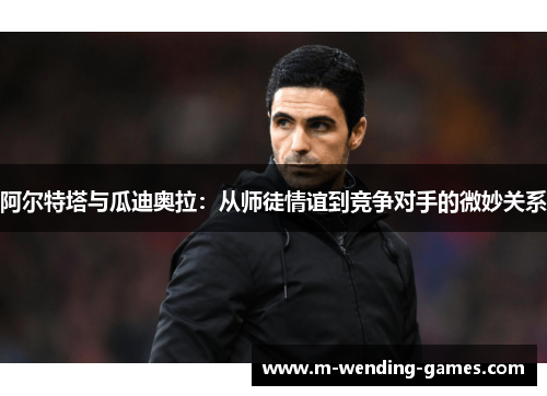 阿尔特塔与瓜迪奥拉：从师徒情谊到竞争对手的微妙关系