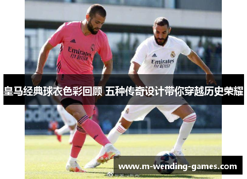 皇马经典球衣色彩回顾 五种传奇设计带你穿越历史荣耀 皇马经典球衣色彩回顾 五种传奇设计带你穿越历史荣耀