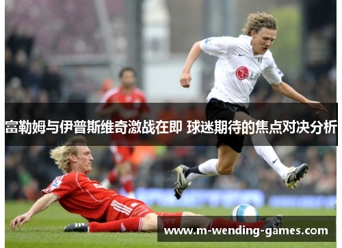 富勒姆与伊普斯维奇激战在即 球迷期待的焦点对决分析
