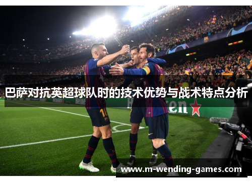 巴萨对抗英超球队时的技术优势与战术特点分析 巴萨对抗英超球队时的技术优势与战术特点分析