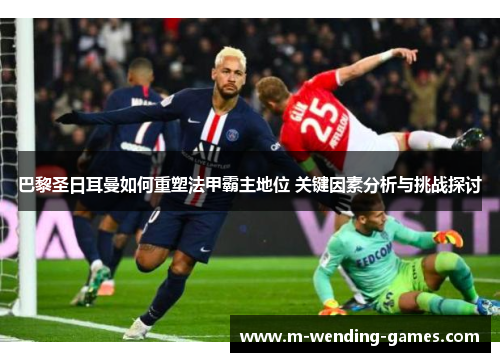 巴黎圣日耳曼如何重塑法甲霸主地位 关键因素分析与挑战探讨 巴黎圣日耳曼如何重塑法甲霸主地位 关键因素分析与挑战探讨