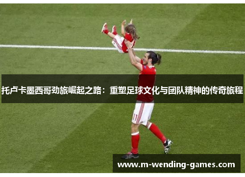 托卢卡墨西哥劲旅崛起之路:重塑足球文化与团队精神的传奇旅程 托卢卡墨西哥劲旅崛起之路:重塑足球文化与团队精神的传奇旅程