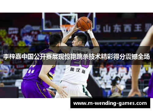 李梓嘉中国公开赛展现惊艳跳杀技术精彩得分震撼全场