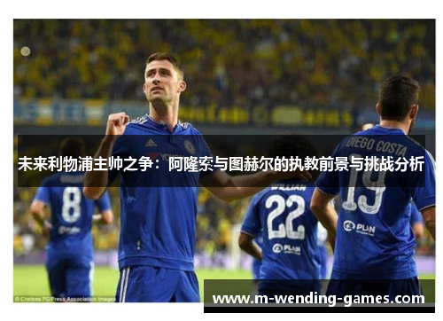 未来利物浦主帅之争:阿隆索与图赫尔的执教前景与挑战分析 未来利物浦主帅之争:阿隆索与图赫尔的执教前景与挑战分析