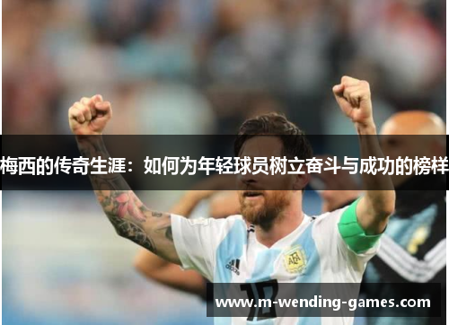 梅西的传奇生涯:如何为年轻球员树立奋斗与成功的榜样 梅西的传奇生涯:如何为年轻球员树立奋斗与成功的榜样