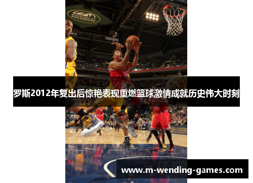 罗斯2012年复出后惊艳表现重燃篮球激情成就历史伟大时刻