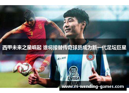 西甲未来之星崛起 谁将接替传奇球员成为新一代足坛巨星