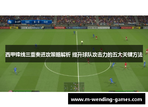 西甲锋线三重奏进攻策略解析 提升球队攻击力的五大关键方法 西甲锋线三重奏进攻策略解析 提升球队攻击力的五大关键方法