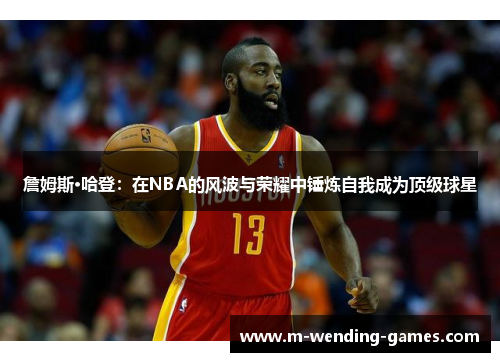 詹姆斯·哈登:在NBA的风波与荣耀中锤炼自我成为顶级球星 詹姆斯·哈登:在NBA的风波与荣耀中锤炼自我成为顶级球星
