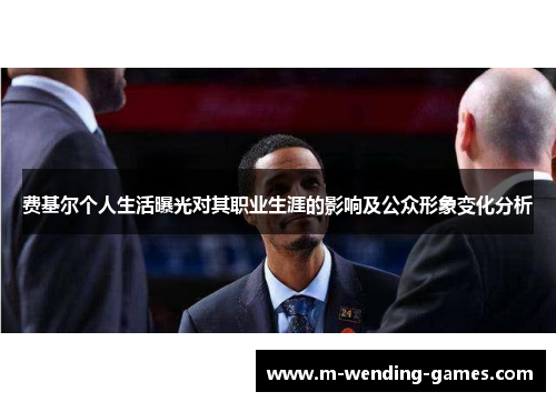 费基尔个人生活曝光对其职业生涯的影响及公众形象变化分析 费基尔个人生活曝光对其职业生涯的影响及公众形象变化分析