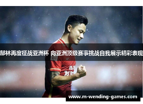 郜林再度征战亚洲杯 向亚洲顶级赛事挑战自我展示精彩表现 郜林再度征战亚洲杯 向亚洲顶级赛事挑战自我展示精彩表现