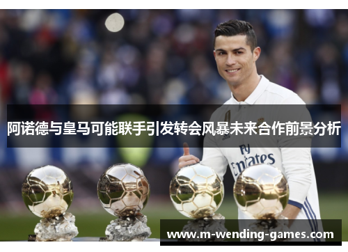 阿诺德与皇马可能联手引发转会风暴未来合作前景分析