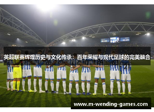 英超联赛辉煌历史与文化传承：百年荣耀与现代足球的完美融合
