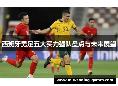 西班牙男足五大实力强队盘点与未来展望 西班牙男足五大实力强队盘点与未来展望