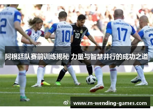 阿根廷队赛前训练揭秘 力量与智慧并行的成功之道