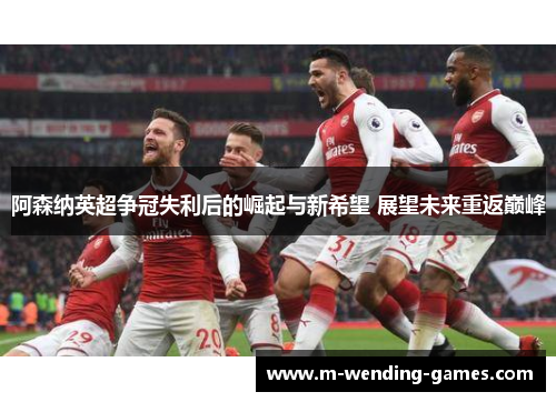 阿森纳英超争冠失利后的崛起与新希望 展望未来重返巅峰