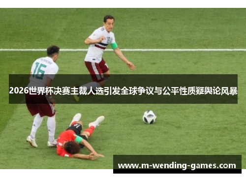 2026世界杯决赛主裁人选引发全球争议与公平性质疑舆论风暴