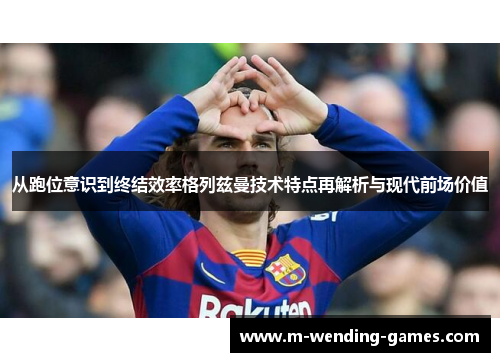 从跑位意识到终结效率格列兹曼技术特点再解析与现代前场价值 从跑位意识到终结效率格列兹曼技术特点再解析与现代前场价值